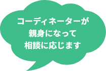 コーディネーターが 親身になって相談に応じます